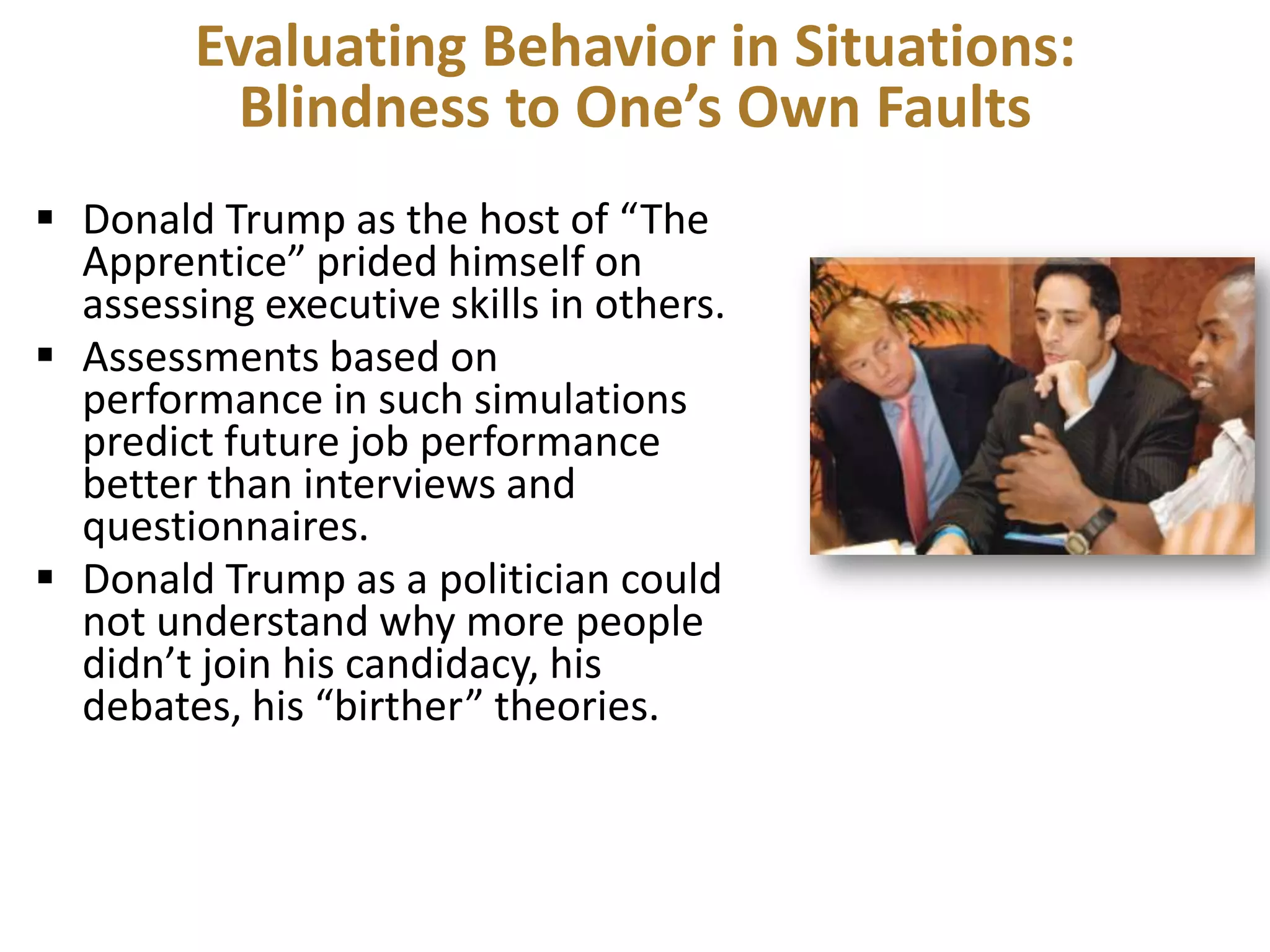 Evaluating Behavior in Situations:
Blindness to One’s Own Faults
 Donald Trump as the host of “The
Apprentice” prided himself on
assessing executive skills in others.
 Assessments based on
performance in such simulations
predict future job performance
better than interviews and
questionnaires.
 Donald Trump as a politician could
not understand why more people
didn’t join his candidacy, his
debates, his “birther” theories.

 
