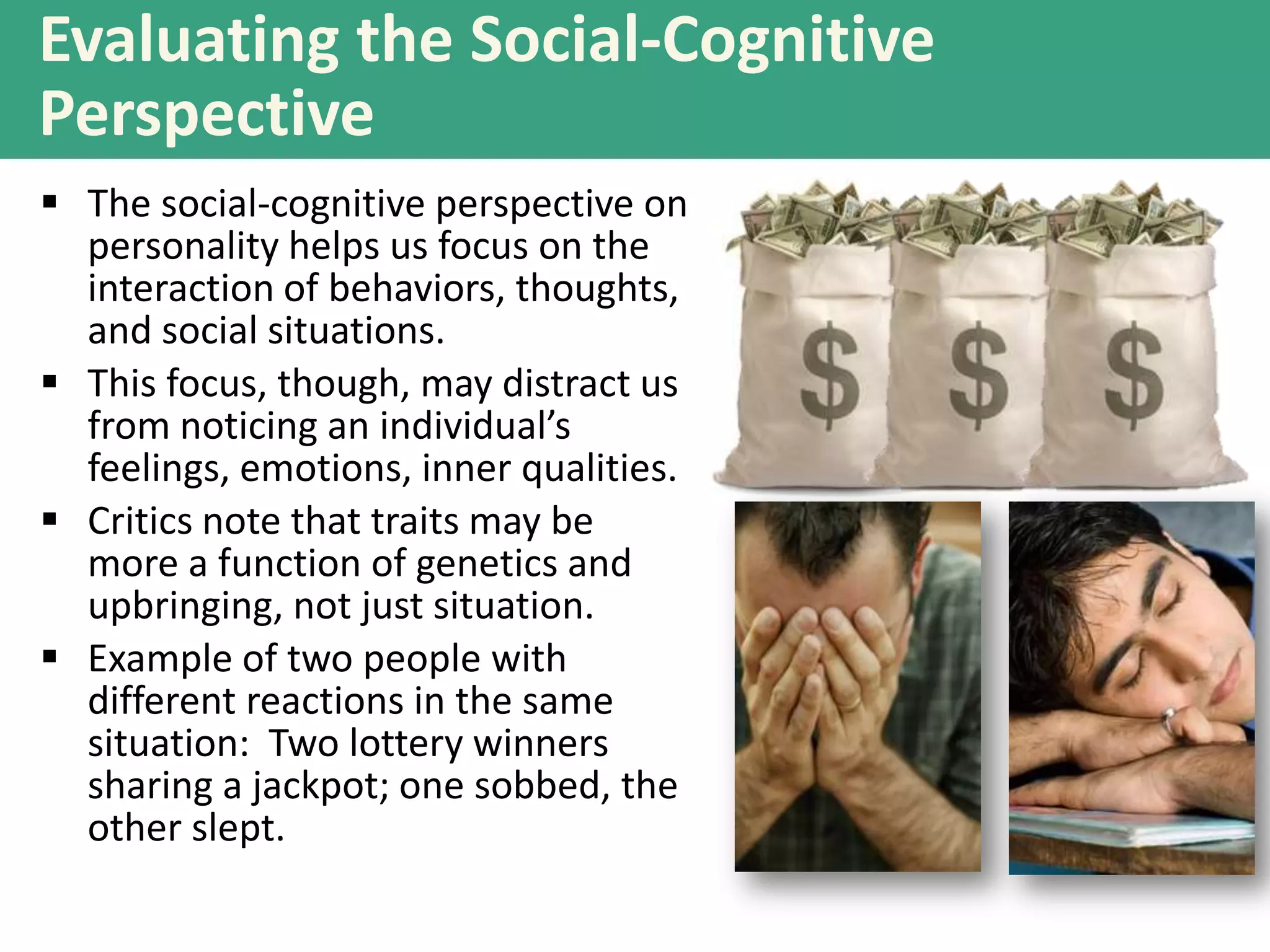 Evaluating the Social-Cognitive
Perspective
 The social-cognitive perspective on
personality helps us focus on the
interaction of behaviors, thoughts,
and social situations.
 This focus, though, may distract us
from noticing an individual’s
feelings, emotions, inner qualities.
 Critics note that traits may be
more a function of genetics and
upbringing, not just situation.
 Example of two people with
different reactions in the same
situation: Two lottery winners
sharing a jackpot; one sobbed, the
other slept.

 