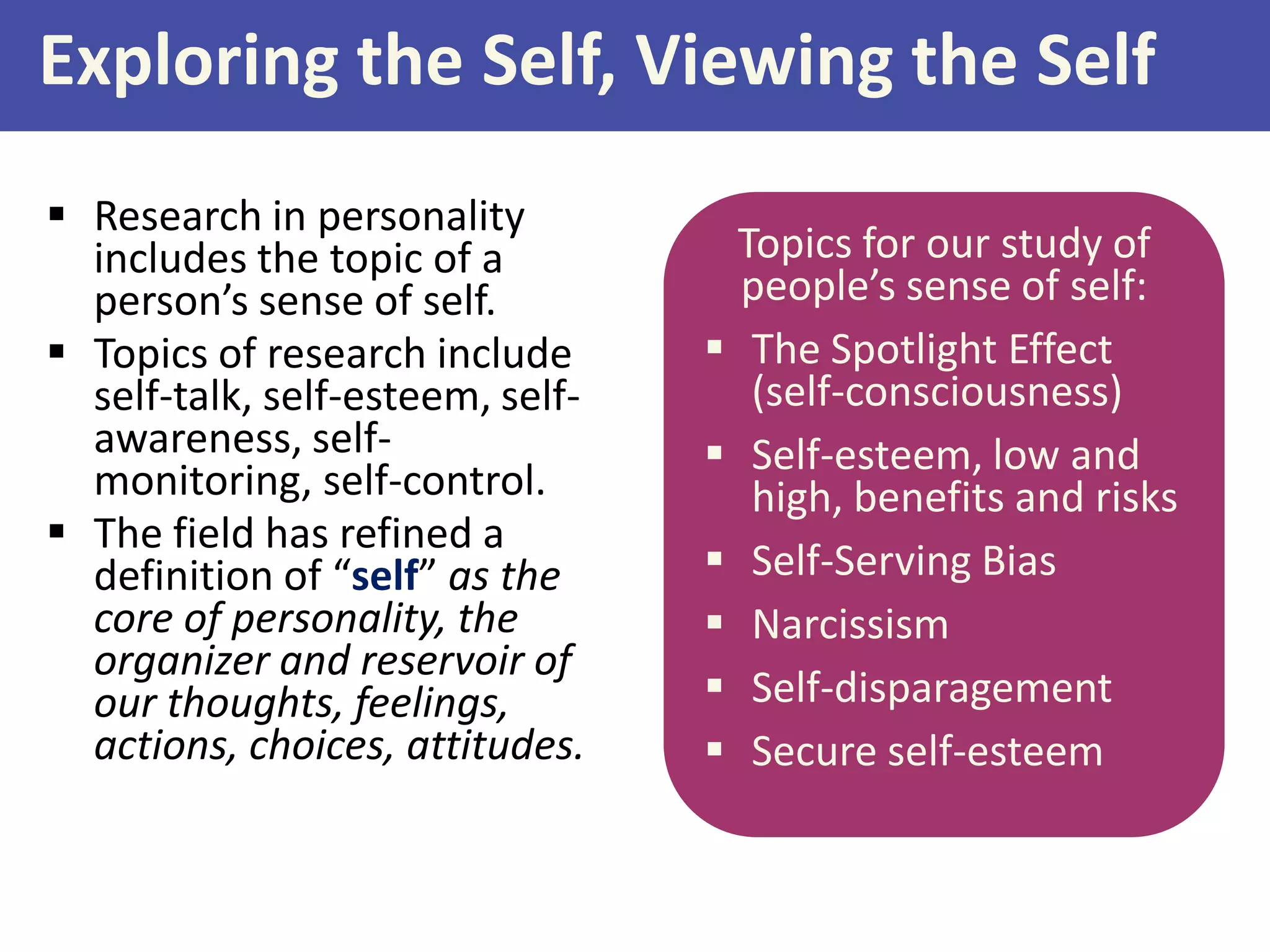 Exploring the Self, Viewing the Self
 Research in personality
includes the topic of a
person’s sense of self.
 Topics of research include
self-talk, self-esteem, selfawareness, selfmonitoring, self-control.
 The field has refined a
definition of “self” as the
core of personality, the
organizer and reservoir of
our thoughts, feelings,
actions, choices, attitudes.

Topics for our study of
people’s sense of self:
 The Spotlight Effect
(self-consciousness)
 Self-esteem, low and
high, benefits and risks
 Self-Serving Bias
 Narcissism
 Self-disparagement
 Secure self-esteem

 