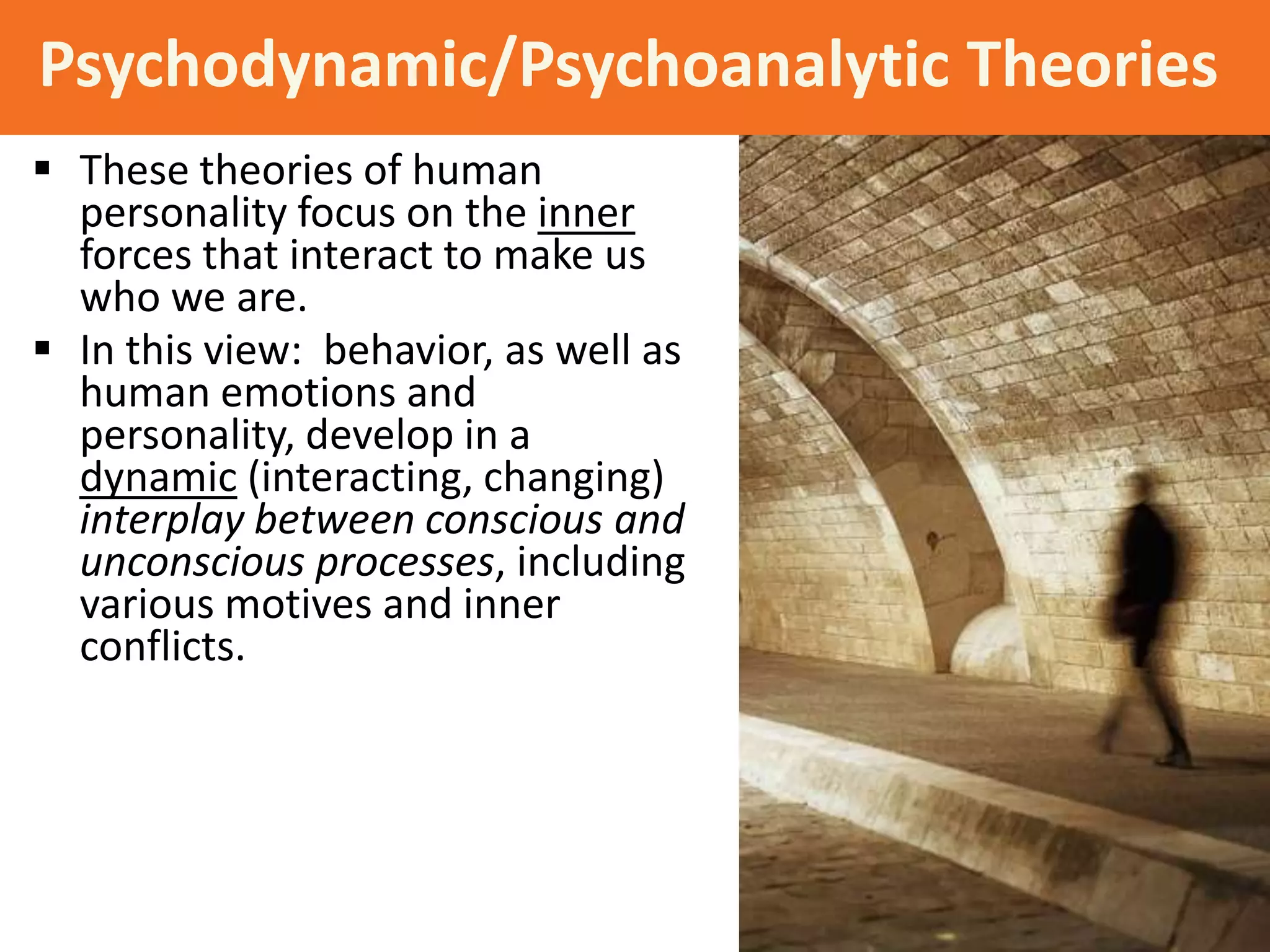Psychodynamic/Psychoanalytic Theories
 These theories of human
personality focus on the inner
forces that interact to make us
who we are.
 In this view: behavior, as well as
human emotions and
personality, develop in a
dynamic (interacting, changing)
interplay between conscious and
unconscious processes, including
various motives and inner
conflicts.

 