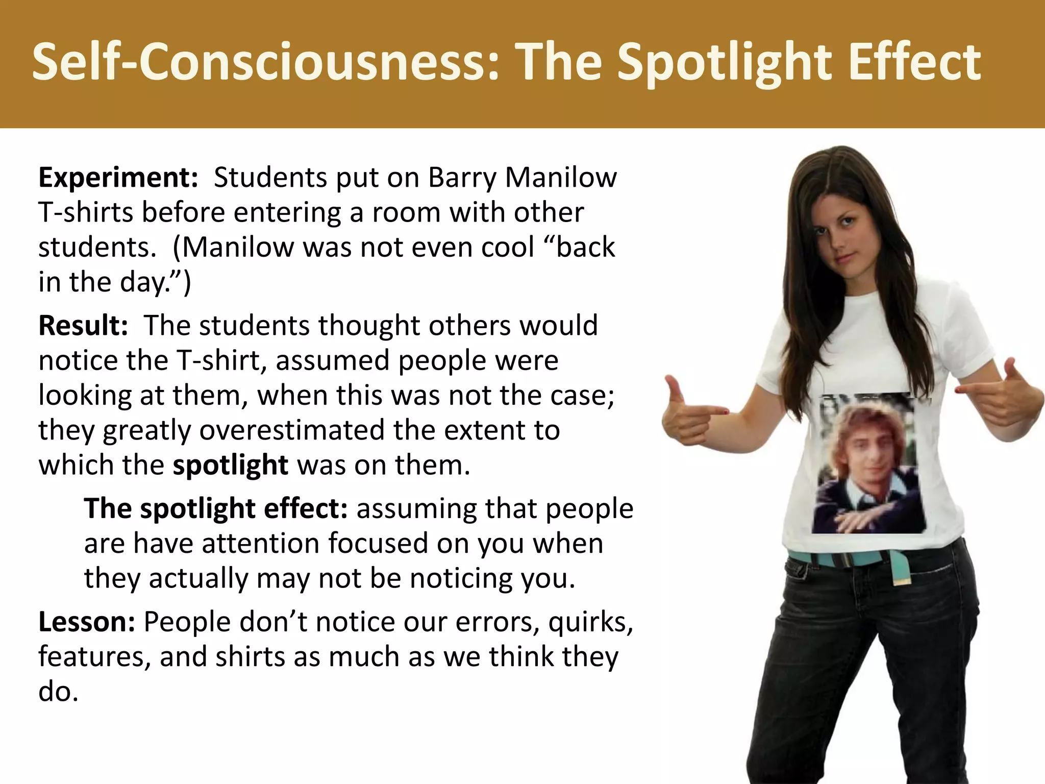 Self-Consciousness: The Spotlight Effect
Experiment: Students put on Barry Manilow
T-shirts before entering a room with other
students. (Manilow was not even cool “back
in the day.”)
Result: The students thought others would
notice the T-shirt, assumed people were
looking at them, when this was not the case;
they greatly overestimated the extent to
which the spotlight was on them.
The spotlight effect: assuming that people
are have attention focused on you when
they actually may not be noticing you.
Lesson: People don’t notice our errors, quirks,
features, and shirts as much as we think they
do.

 