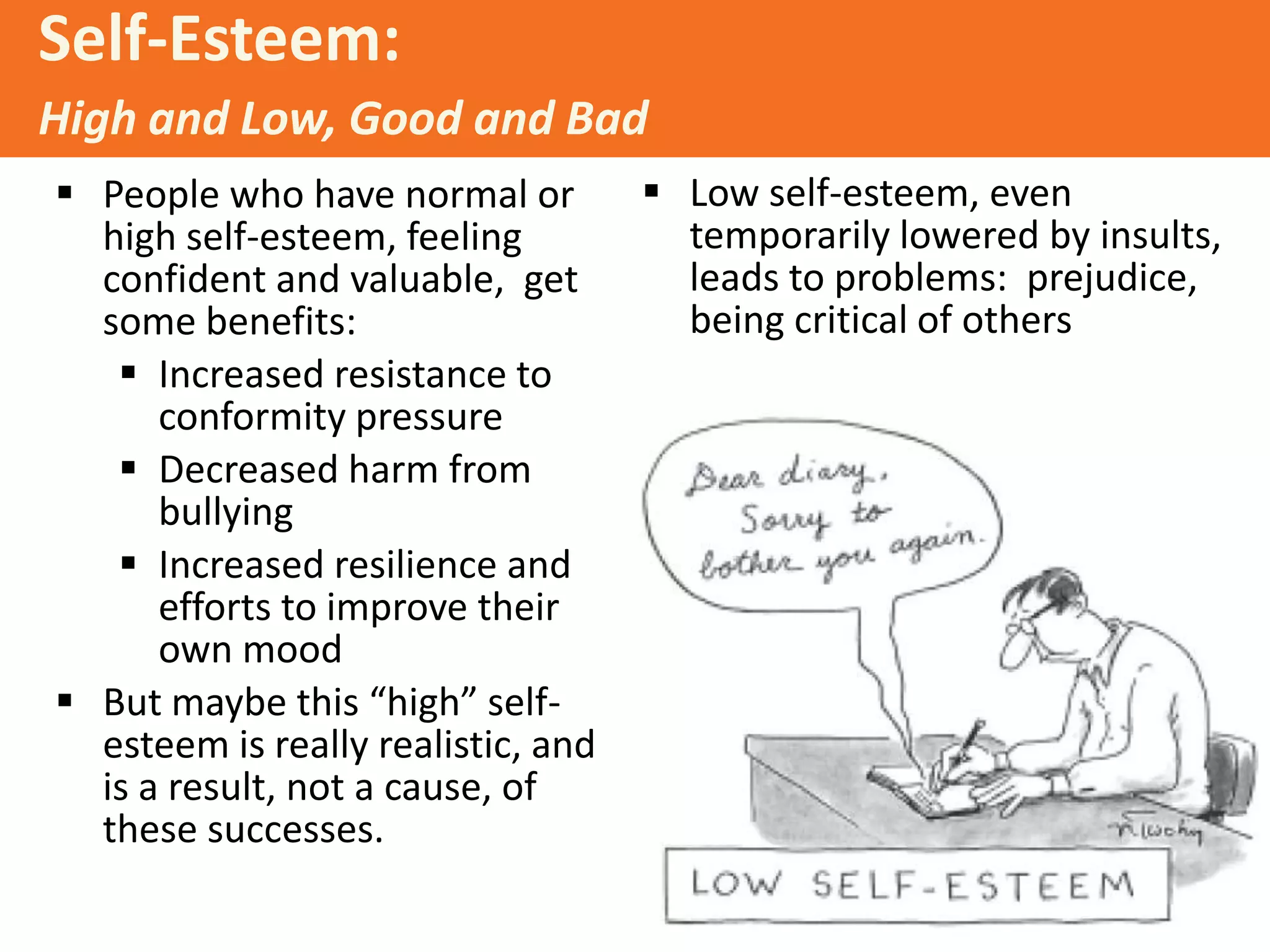 Self-Esteem:
High and Low, Good and Bad
 People who have normal or
high self-esteem, feeling
confident and valuable, get
some benefits:
 Increased resistance to
conformity pressure
 Decreased harm from
bullying
 Increased resilience and
efforts to improve their
own mood
 But maybe this “high” selfesteem is really realistic, and
is a result, not a cause, of
these successes.

 Low self-esteem, even
temporarily lowered by insults,
leads to problems: prejudice,
being critical of others

 