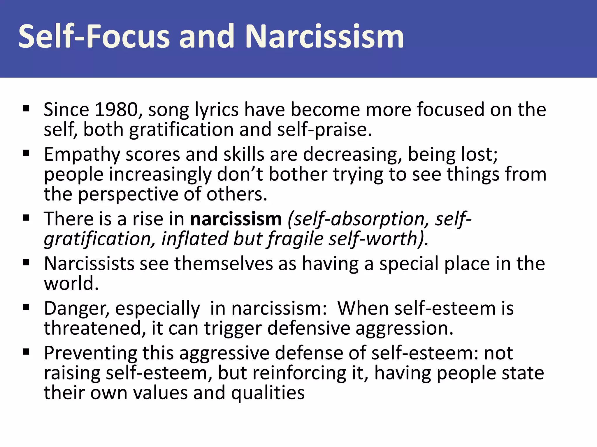 Self-Focus and Narcissism
 Since 1980, song lyrics have become more focused on the
self, both gratification and self-praise.
 Empathy scores and skills are decreasing, being lost;
people increasingly don’t bother trying to see things from
the perspective of others.
 There is a rise in narcissism (self-absorption, selfgratification, inflated but fragile self-worth).
 Narcissists see themselves as having a special place in the
world.
 Danger, especially in narcissism: When self-esteem is
threatened, it can trigger defensive aggression.
 Preventing this aggressive defense of self-esteem: not
raising self-esteem, but reinforcing it, having people state
their own values and qualities

 