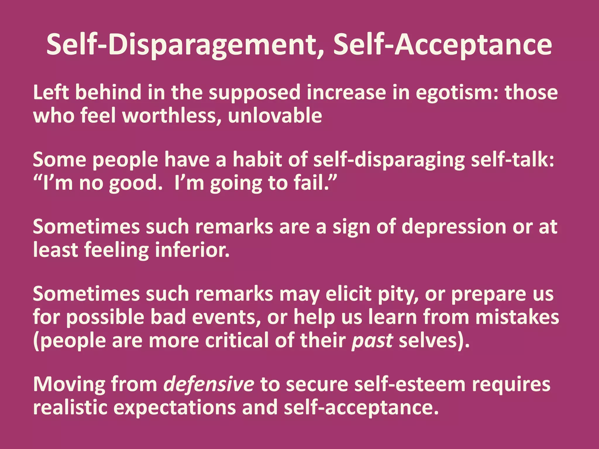 Self-Disparagement, Self-Acceptance
Left behind in the supposed increase in egotism: those
who feel worthless, unlovable

Some people have a habit of self-disparaging self-talk:
“I’m no good. I’m going to fail.”
Sometimes such remarks are a sign of depression or at
least feeling inferior.
Sometimes such remarks may elicit pity, or prepare us
for possible bad events, or help us learn from mistakes
(people are more critical of their past selves).
Moving from defensive to secure self-esteem requires
realistic expectations and self-acceptance.

 