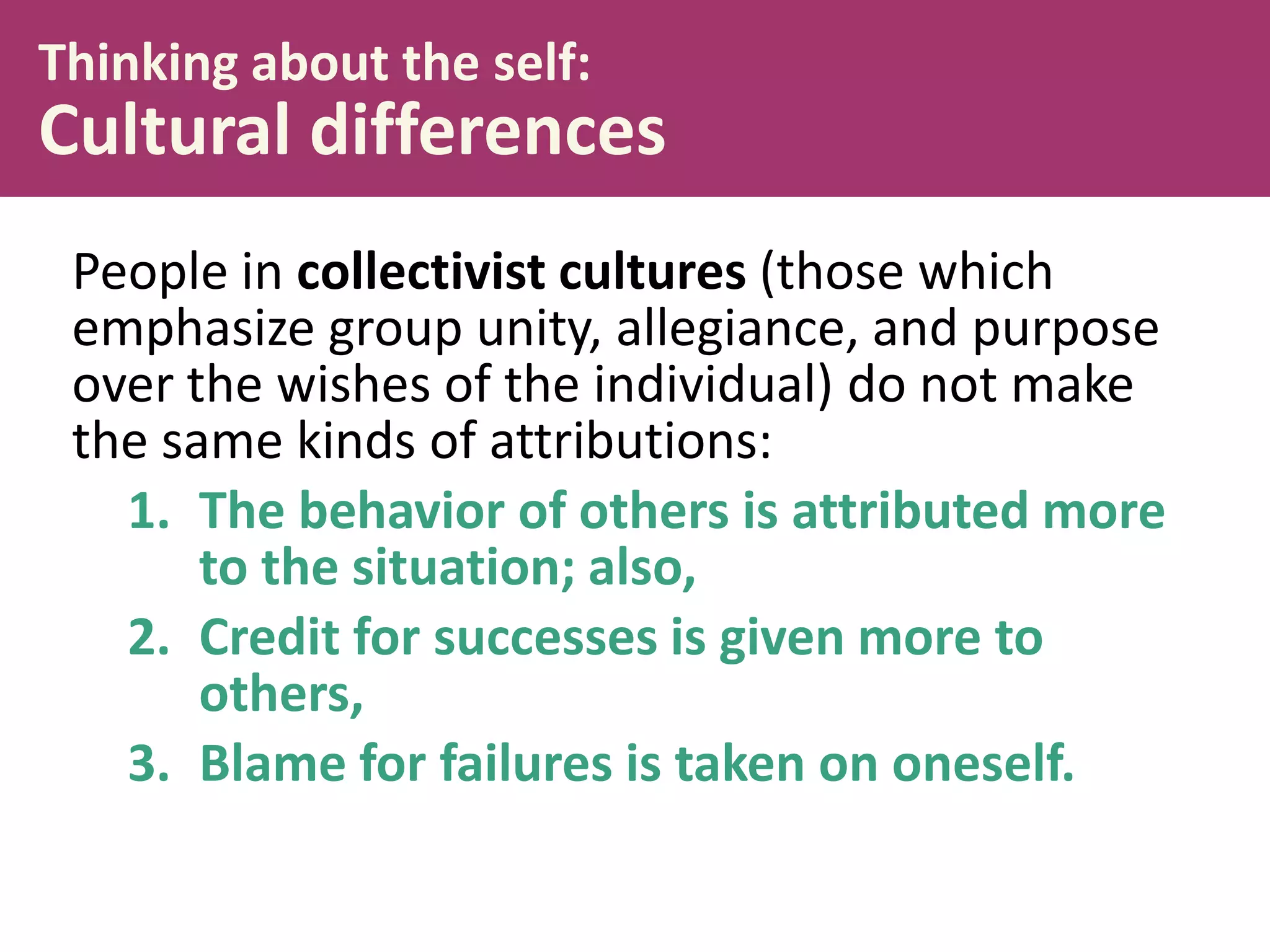 Thinking about the self:

Cultural differences
People in collectivist cultures (those which
emphasize group unity, allegiance, and purpose
over the wishes of the individual) do not make
the same kinds of attributions:
1. The behavior of others is attributed more
to the situation; also,
2. Credit for successes is given more to
others,
3. Blame for failures is taken on oneself.

 