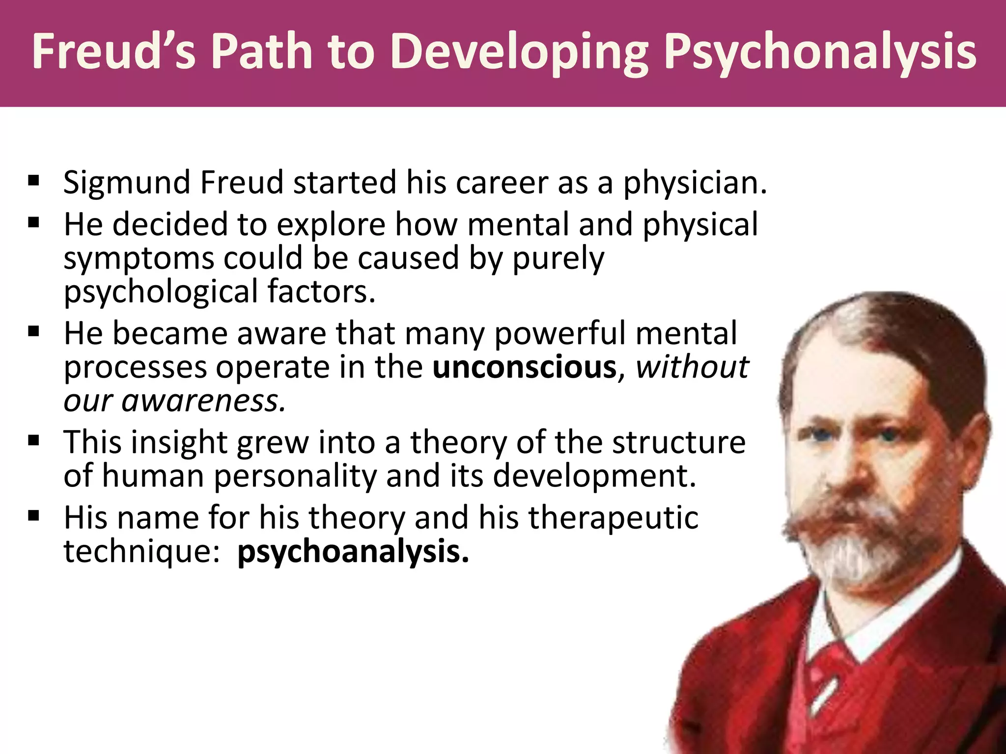 Freud’s Path to Developing Psychonalysis
 Sigmund Freud started his career as a physician.
 He decided to explore how mental and physical
symptoms could be caused by purely
psychological factors.
 He became aware that many powerful mental
processes operate in the unconscious, without
our awareness.
 This insight grew into a theory of the structure
of human personality and its development.
 His name for his theory and his therapeutic
technique: psychoanalysis.

 