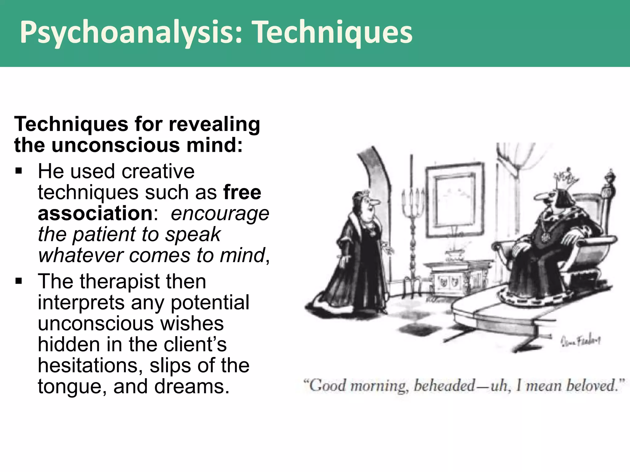 Psychoanalysis: Techniques
Techniques for revealing
the unconscious mind:
 He used creative
techniques such as free
association: encourage
the patient to speak
whatever comes to mind,
 The therapist then
interprets any potential
unconscious wishes
hidden in the client’s
hesitations, slips of the
tongue, and dreams.

 