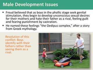 Male Development Issues
 Freud believed that as boys in the phallic stage seek genital
stimulation, they begin to develop unconscious sexual desires
for their mothers and hate their father as a rival, feeling guilt
and fearing punishment by castration.
 He named these feelings “the Oedipus complex,” after a story
from Greek mythology.
Resolution of this
conflict: Boys
identify with their
fathers rather than
seeing them as a
rival.

 