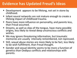 Evidence has Updated Freud’s Ideas
 Development appears to be lifelong, not set in stone by
childhood.
 Infant neural networks are not mature enough to create a
lifelong impact of childhood trauma.
 Peers have more influence on personality, and parents less,
than Freud assumed.
 Dreams, as well as slips of the tongue, have many possible
origins, less likely to reveal deep unconscious conflicts and
wishes.
 We may ignore threatening information, but traumatic
memories are usually intensely remembered, not repressed.
 Still, sexual abuse stories are more likely to be fact, less likely
to be wish fulfillment, than Freud thought.
 Gender and sexual identity seems to be more a function of
genetics than Oedipus conflicts and relationships with
parents.

 