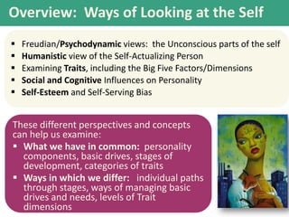 Overview: Ways of Looking at the Self






Freudian/Psychodynamic views: the Unconscious parts of the self
Humanistic view of the Self-Actualizing Person
Examining Traits, including the Big Five Factors/Dimensions
Social and Cognitive Influences on Personality
Self-Esteem and Self-Serving Bias

These different perspectives and concepts
can help us examine:
 What we have in common: personality
components, basic drives, stages of
development, categories of traits
 Ways in which we differ: individual paths
through stages, ways of managing basic
drives and needs, levels of Trait
dimensions

 