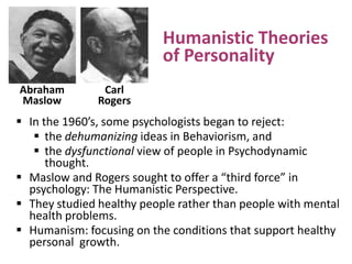 Humanistic Theories
of Personality
Abraham
Maslow

Carl
Rogers

 In the 1960’s, some psychologists began to reject:
 the dehumanizing ideas in Behaviorism, and
 the dysfunctional view of people in Psychodynamic
thought.
 Maslow and Rogers sought to offer a “third force” in
psychology: The Humanistic Perspective.
 They studied healthy people rather than people with mental
health problems.
 Humanism: focusing on the conditions that support healthy
personal growth.

 