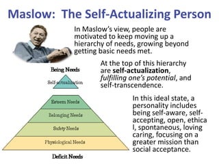 Maslow: The Self-Actualizing Person
In Maslow’s view, people are
motivated to keep moving up a
hierarchy of needs, growing beyond
getting basic needs met.
At the top of this hierarchy
are self-actualization,
fulfilling one’s potential, and
self-transcendence.

In this ideal state, a
personality includes
being self-aware, selfaccepting, open, ethica
l, spontaneous, loving
caring, focusing on a
greater mission than
social acceptance.

 