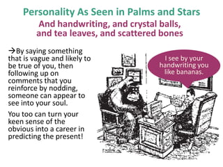 Personality As Seen in Palms and Stars
And handwriting, and crystal balls,
and tea leaves, and scattered bones
By saying something
that is vague and likely to
be true of you, then
following up on
comments that you
reinforce by nodding,
someone can appear to
see into your soul.
You too can turn your
keen sense of the
obvious into a career in
predicting the present!

I see by your
handwriting you
like bananas.

 