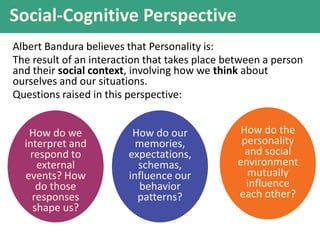 Social-Cognitive Perspective
Albert Bandura believes that Personality is:
The result of an interaction that takes place between a person
and their social context, involving how we think about
ourselves and our situations.
Questions raised in this perspective:
How do we
interpret and
respond to
external
events? How
do those
responses
shape us?

How do our
memories,
expectations,
schemas,
influence our
behavior
patterns?

How do the
personality
and social
environment
mutually
influence
each other?

 