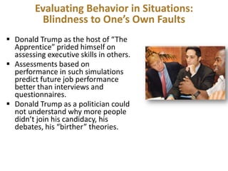 Evaluating Behavior in Situations:
Blindness to One’s Own Faults
 Donald Trump as the host of “The
Apprentice” prided himself on
assessing executive skills in others.
 Assessments based on
performance in such simulations
predict future job performance
better than interviews and
questionnaires.
 Donald Trump as a politician could
not understand why more people
didn’t join his candidacy, his
debates, his “birther” theories.

 