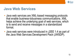 Java Web Services
• Java web services are XML-based messaging protocols
that enable business-tobusiness communications. XML
helps achieve the underlying goal of web services, which
is to send and receive messages in a standardized
format.
• Java web services were introduced in J2EE 1.4 as part of
the Java Web Services Development Pack (JWSDP).

13

 