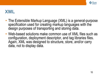 XML
• The Extensible Markup Language (XML) is a general-purpose
specification used for creating markup languages with the
design purposes of transporting and storing data.
• Web-based solutions make common use of XML files such as
configuration, deployment descriptor, and tag libraries files.
Again, XML was designed to structure, store, and/or carry
data, not to display data.

16

 
