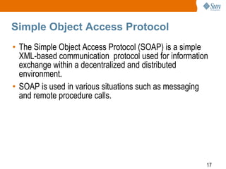 Simple Object Access Protocol
• The Simple Object Access Protocol (SOAP) is a simple
XML-based communication protocol used for information
exchange within a decentralized and distributed
environment.
• SOAP is used in various situations such as messaging
and remote procedure calls.

17

 
