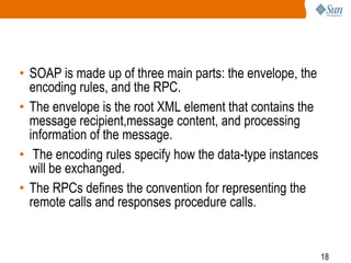 • SOAP is made up of three main parts: the envelope, the
encoding rules, and the RPC.
• The envelope is the root XML element that contains the
message recipient,message content, and processing
information of the message.
• The encoding rules specify how the data-type instances
will be exchanged.
• The RPCs defines the convention for representing the
remote calls and responses procedure calls.

18

 