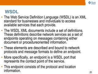 WSDL
• The Web Service Definition Language (WSDL) is an XML
standard for businesses and individuals to access
available services that each provide.
• The WSDL XML documents include a set of definitions.
These definitions describe network services as a set of
endpoints operating on messages containing either
document or procedureoriented information.
• These elements are described and bound to network
protocols and message formats to define an endpoint.
• More specifically, an endpoint is a WSDL port that
represents the contact point of the service.
• This endpoint consists of the protocol and location
information.

20

 