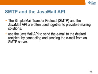 SMTP and the JavaMail API
• The Simple Mail Transfer Protocol (SMTP) and the
JavaMail API are often used together to provide e-mailing
solutions.
• use the JavaMail API to send the e-mail to the desired
recipient by connecting and sending the e-mail from an
SMTP server.

22

 