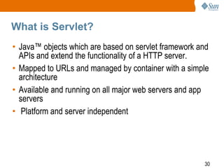 What is Servlet?
• Java™ objects which are based on servlet framework and
APIs and extend the functionality of a HTTP server.
• Mapped to URLs and managed by container with a simple
architecture
• Available and running on all major web servers and app
servers
• Platform and server independent

30

 