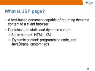 What is JSP page?
• A text-based document capable of returning dynamic
content to a client browser
• Contains both static and dynamic content
> Static content: HTML, XML
> Dynamic content: programming code, and
JavaBeans, custom tags

33

 