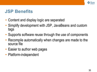 JSP Benefits
• Content and display logic are separated
• Simplify development with JSP, JavaBeans and custom
tags
• Supports software reuse through the use of components
• Recompile automatically when changes are made to the
source file
• Easier to author web pages
• Platform-independent

36

 