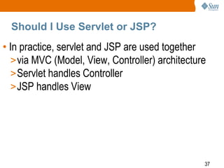 Should I Use Servlet or JSP?

• In practice, servlet and JSP are used together
> via MVC (Model, View, Controller) architecture
> Servlet handles Controller
> JSP handles View

37

 
