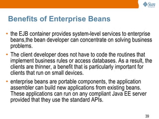 Benefits of Enterprise Beans
• the EJB container provides system-level services to enterprise
beans,the bean developer can concentrate on solving business
problems.
• The client developer does not have to code the routines that
implement business rules or access databases. As a result, the
clients are thinner, a benefit that is particularly important for
clients that run on small devices.
• enterprise beans are portable components, the application
assembler can build new applications from existing beans.
These applications can run on any compliant Java EE server
provided that they use the standard APIs.
39

 