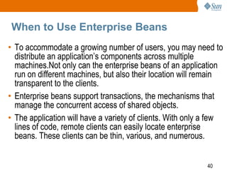 When to Use Enterprise Beans
• To accommodate a growing number of users, you may need to
distribute an application’s components across multiple
machines.Not only can the enterprise beans of an application
run on different machines, but also their location will remain
transparent to the clients.
• Enterprise beans support transactions, the mechanisms that
manage the concurrent access of shared objects.
• The application will have a variety of clients. With only a few
lines of code, remote clients can easily locate enterprise
beans. These clients can be thin, various, and numerous.
40

 