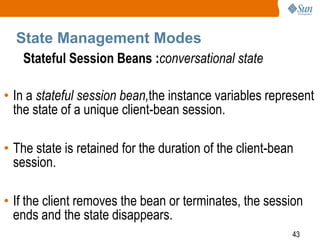 State Management Modes
Stateful Session Beans :conversational state
• In a stateful session bean,the instance variables represent
the state of a unique client-bean session.
• The state is retained for the duration of the client-bean
session.
• If the client removes the bean or terminates, the session
ends and the state disappears.
43

 