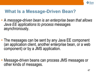 What Is a Message-Driven Bean?
• A message-driven bean is an enterprise bean that allows
Java EE applications to process messages
asynchronously.

• The messages can be sent by any Java EE component
(an application client, another enterprise bean, or a web
component) or by a JMS application.
• Message-driven beans can process JMS messages or
other kinds of messages.
47

 