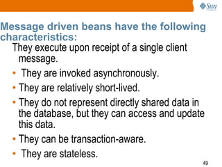 Message driven beans have the following
characteristics:

They execute upon receipt of a single client
message.
• They are invoked asynchronously.
• They are relatively short-lived.
• They do not represent directly shared data in
the database, but they can access and update
this data.
• They can be transaction-aware.
• They are stateless.

49

 
