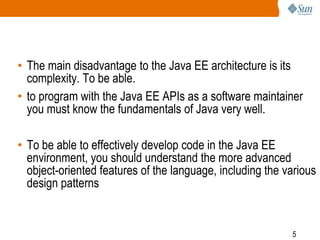 • The main disadvantage to the Java EE architecture is its
complexity. To be able.
• to program with the Java EE APIs as a software maintainer
you must know the fundamentals of Java very well.

• To be able to effectively develop code in the Java EE
environment, you should understand the more advanced
object-oriented features of the language, including the various
design patterns

5

 