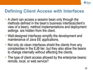 Defining Client Access with Interfaces
• A client can access a session bean only through the
methods defined in the bean’s business interface(client’s
view of a bean). method implementations and deployment
settings are hidden from the client.
• Well-designed interfaces simplify the development and
maintenance of Java EE applications.
• Not only do clean interfaces shield the clients from any
complexities in the EJB tier, but they also allow the beans
to change internally without affecting the clients.
• The type of client access allowed by the enterprise beans:
remote, local, or web service?
50

 