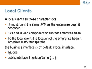 Local Clients
A local client has these characteristics:
• It must run in the same JVM as the enterprise bean it
accesses.
• It can be a web component or another enterprise bean.
• To the local client, the location of the enterprise bean it
accesses is not transparent
the business interface is by default a local interface.
• @Local
• public interface InterfaceName { ... }
53

 