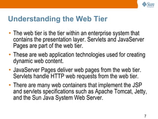 Understanding the Web Tier
• The web tier is the tier within an enterprise system that
contains the presentation layer. Servlets and JavaServer
Pages are part of the web tier.
• These are web application technologies used for creating
dynamic web content.
• JavaServer Pages deliver web pages from the web tier.
Servlets handle HTTP web requests from the web tier.
• There are many web containers that implement the JSP
and servlets specifications such as Apache Tomcat, Jetty,
and the Sun Java System Web Server.
7

 