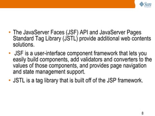 • The JavaServer Faces (JSF) API and JavaServer Pages
Standard Tag Library (JSTL) provide additional web contents
solutions.
• JSF is a user-interface component framework that lets you
easily build components, add validators and converters to the
values of those components, and provides page navigation
and state management support.
• JSTL is a tag library that is built off of the JSP framework.

8

 