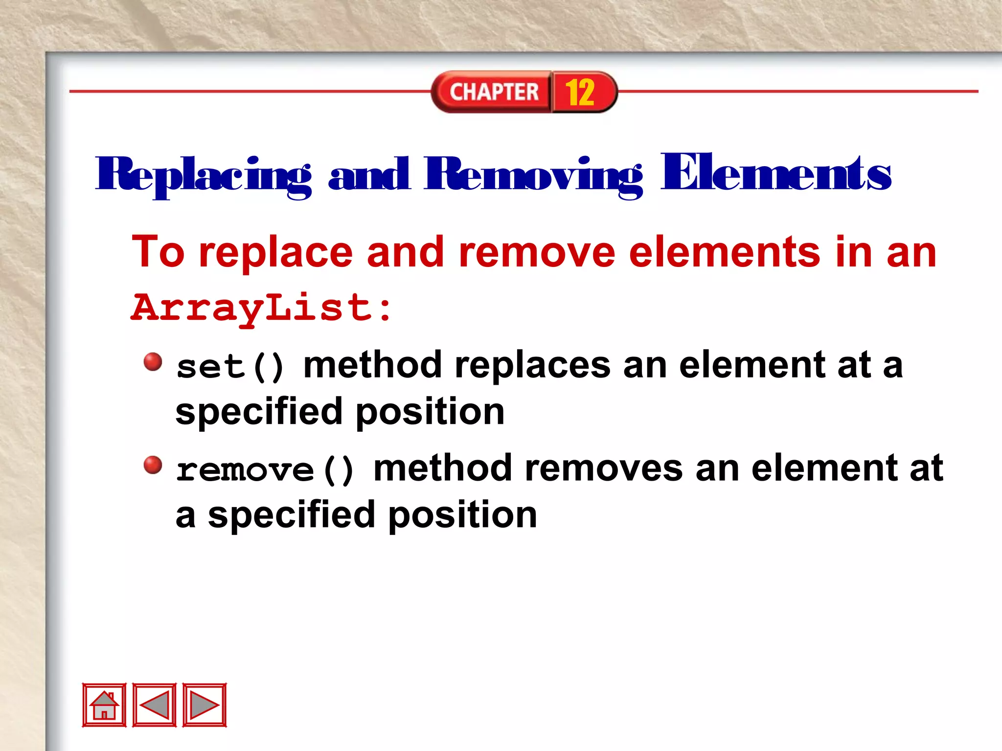 12
Replacing and Removing Elements
To replace and remove elements in an
ArrayList:
set() method replaces an element at a
specified position
remove() method removes an element at
a specified position
 