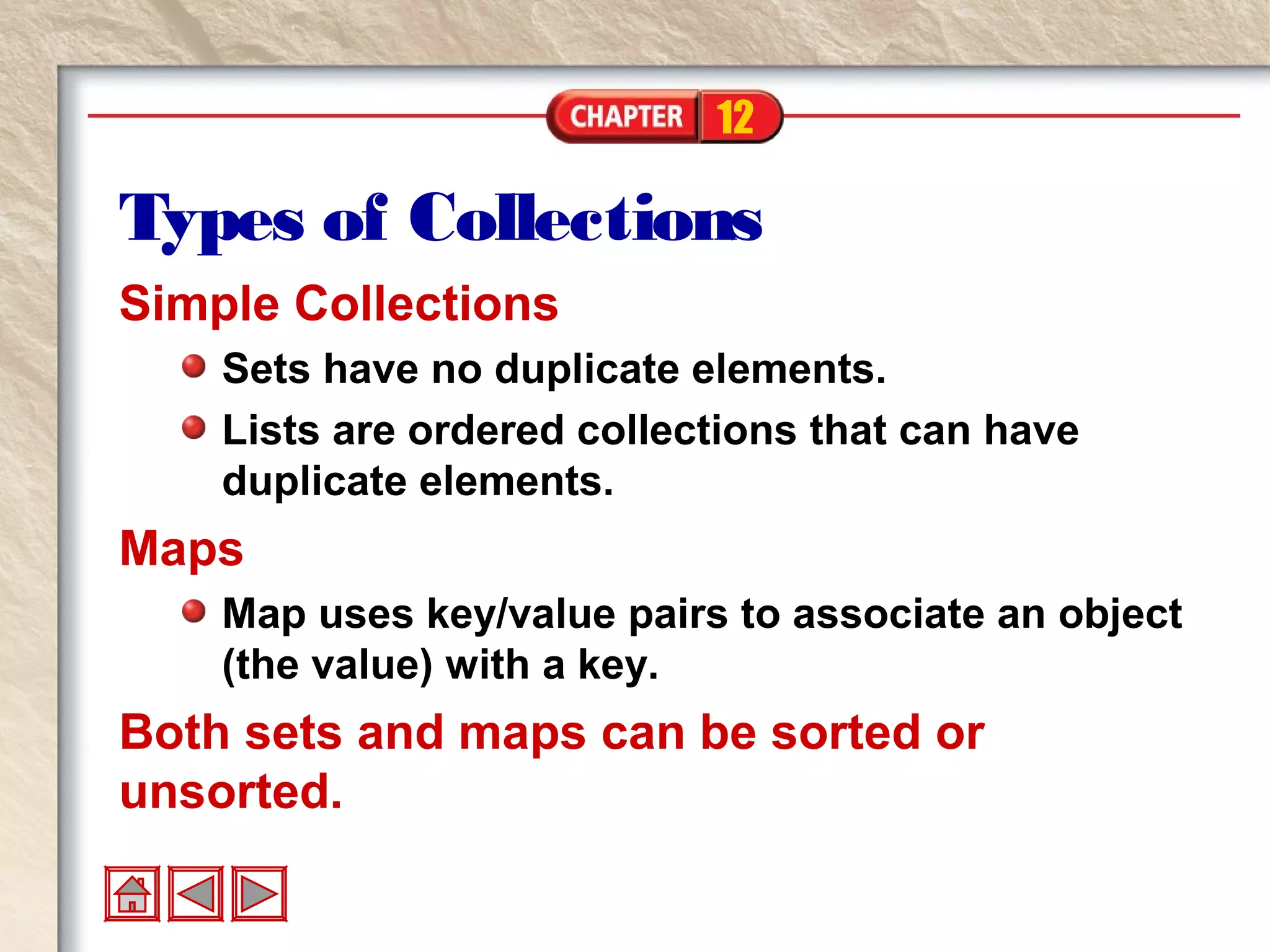 12
Types of Collections
Simple Collections
Sets have no duplicate elements.
Lists are ordered collections that can have
duplicate elements.
Maps
Map uses key/value pairs to associate an object
(the value) with a key.
Both sets and maps can be sorted or
unsorted.
 