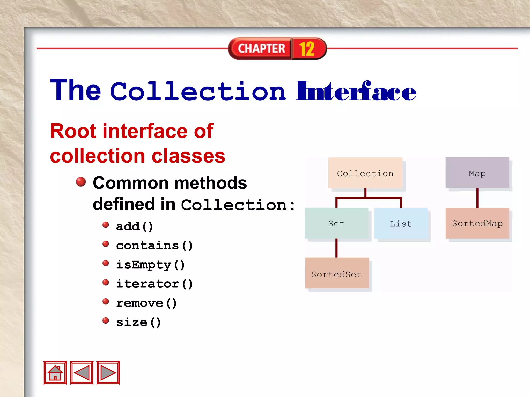12
The Collection Interface
Root interface of
collection classes
Common methods
defined in Collection:
add()
contains()
isEmpty()
iterator()
remove()
size()
 
