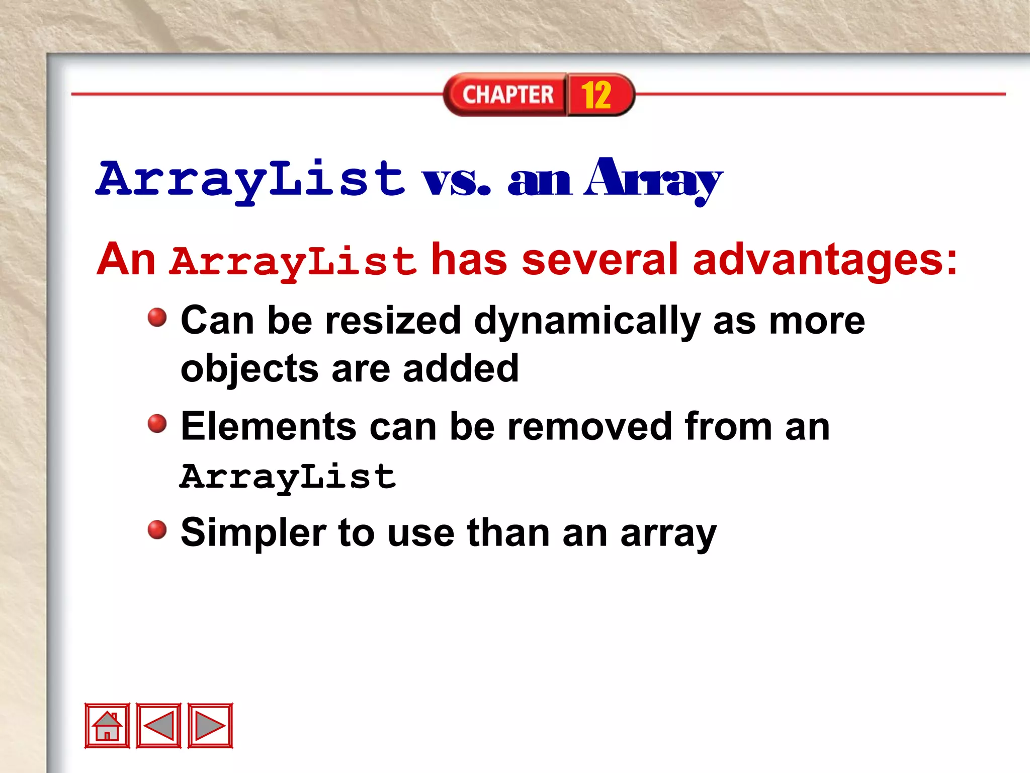 12
ArrayList vs. an Array
An ArrayList has several advantages:
Can be resized dynamically as more
objects are added
Elements can be removed from an
ArrayList
Simpler to use than an array
 