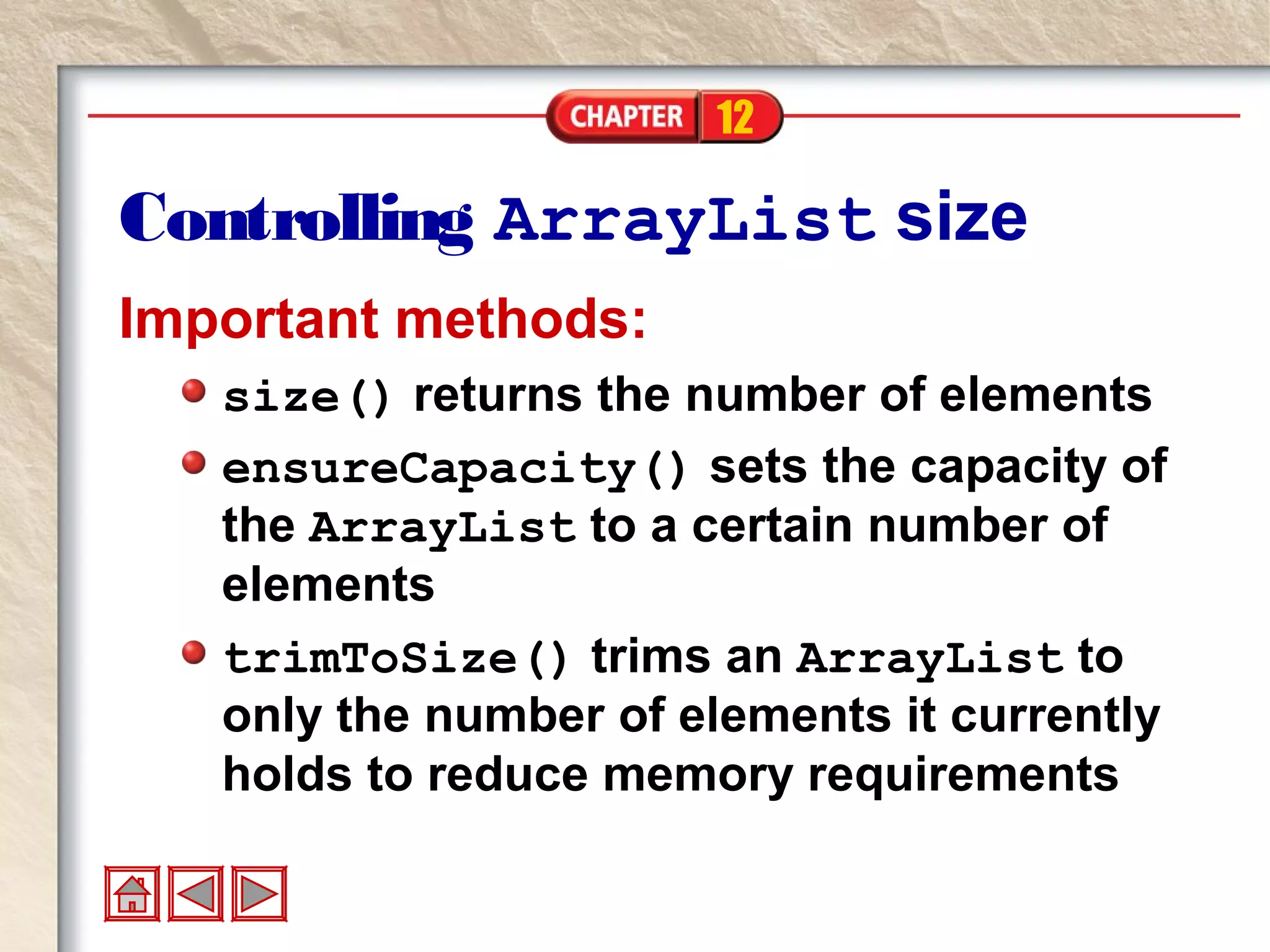 12
Controlling ArrayList size
Important methods:
size() returns the number of elements
ensureCapacity() sets the capacity of
the ArrayList to a certain number of
elements
trimToSize() trims an ArrayList to
only the number of elements it currently
holds to reduce memory requirements
 