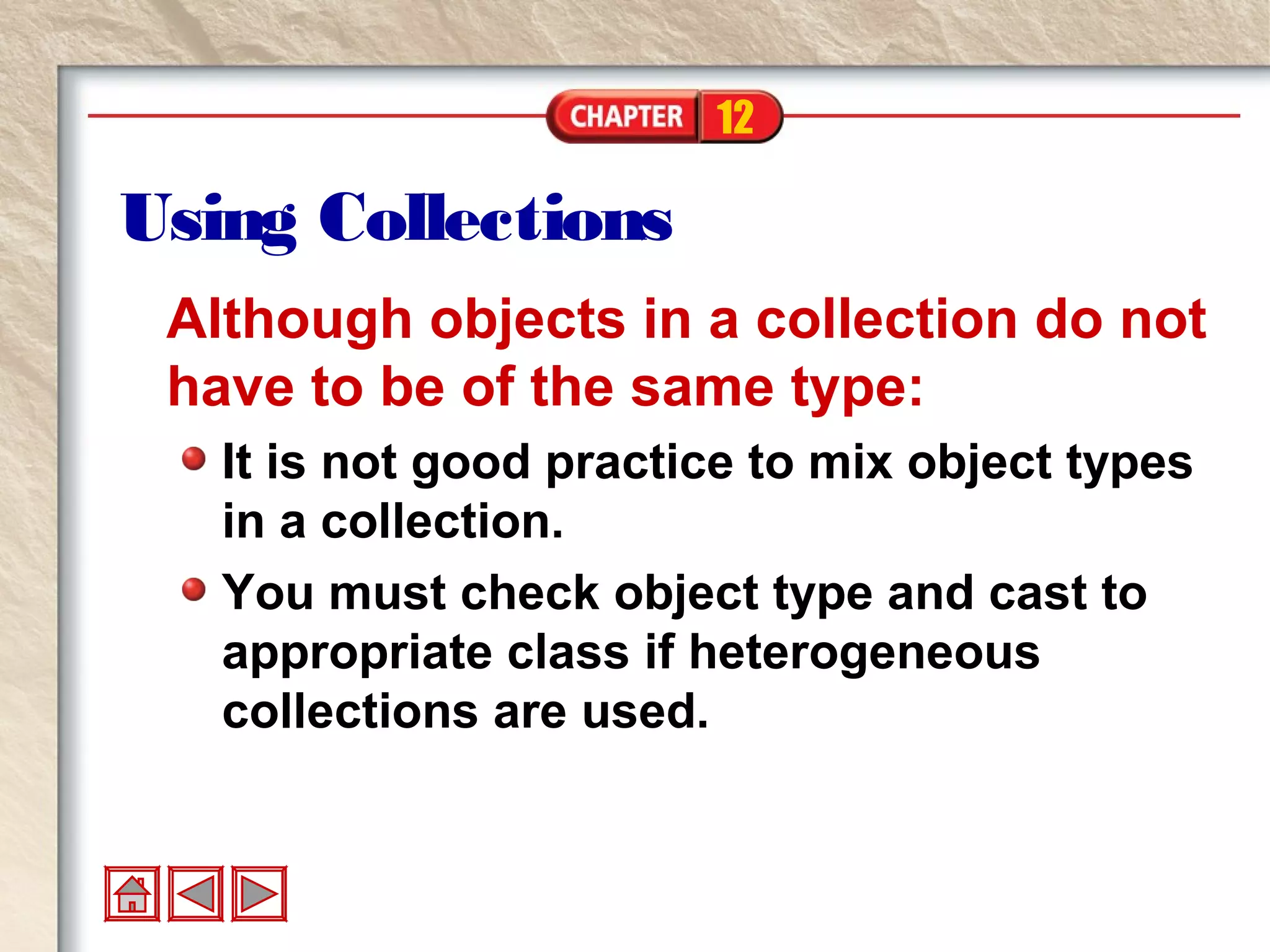 12
Using Collections
Although objects in a collection do not
have to be of the same type:
It is not good practice to mix object types
in a collection.
You must check object type and cast to
appropriate class if heterogeneous
collections are used.
 