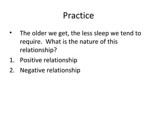 Practice
• The older we get, the less sleep we tend to
require. What is the nature of this
relationship?
1. Positive relationship
2. Negative relationship
 