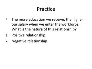 Practice
• The more education we receive, the higher
our salary when we enter the workforce.
What is the nature of this relationship?
1. Positive relationship
2. Negative relationship
 