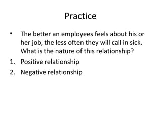 Practice
• The better an employees feels about his or
her job, the less often they will call in sick.
What is the nature of this relationship?
1. Positive relationship
2. Negative relationship
 