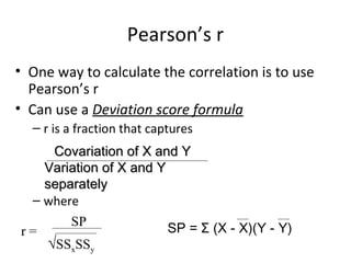 Pearson’s r
• One way to calculate the correlation is to use
Pearson’s r
• Can use a Deviation score formula
– r is a fraction that captures
– where
Covariation of X and YCovariation of X and Y
Variation of X and YVariation of X and Y
separatelyseparately
r =
SP
√SSxSSy
SP = Σ (X - X)(Y - Y)
 