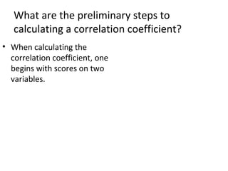 What are the preliminary steps to
calculating a correlation coefficient?
• When calculating the
correlation coefficient, one
begins with scores on two
variables.
 
